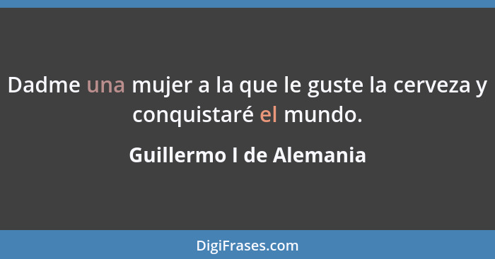 Dadme una mujer a la que le guste la cerveza y conquistaré el mundo.... - Guillermo I de Alemania