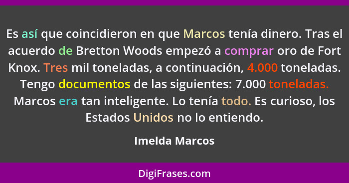 Es así que coincidieron en que Marcos tenía dinero. Tras el acuerdo de Bretton Woods empezó a comprar oro de Fort Knox. Tres mil tonel... - Imelda Marcos