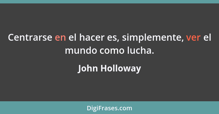 Centrarse en el hacer es, simplemente, ver el mundo como lucha.... - John Holloway