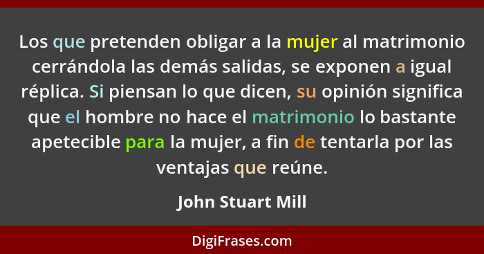 Los que pretenden obligar a la mujer al matrimonio cerrándola las demás salidas, se exponen a igual réplica. Si piensan lo que dice... - John Stuart Mill