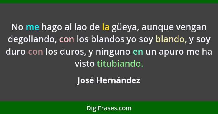 No me hago al lao de la güeya, aunque vengan degollando, con los blandos yo soy blando, y soy duro con los duros, y ninguno en un apu... - José Hernández