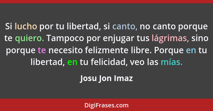 Si lucho por tu libertad, si canto, no canto porque te quiero. Tampoco por enjugar tus lágrimas, sino porque te necesito felizmente li... - Josu Jon Imaz