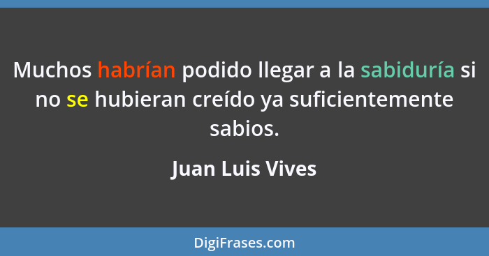 Muchos habrían podido llegar a la sabiduría si no se hubieran creído ya suficientemente sabios.... - Juan Luis Vives