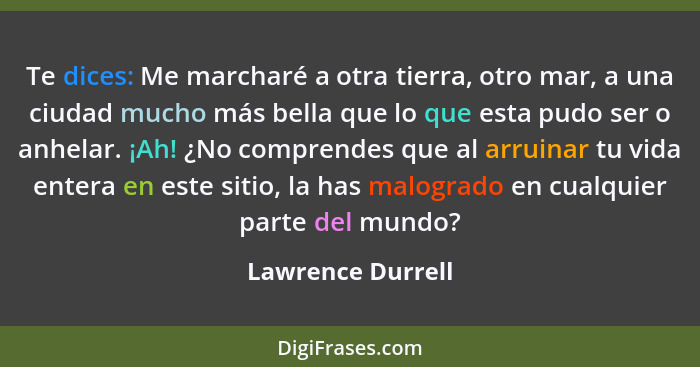 Te dices: Me marcharé a otra tierra, otro mar, a una ciudad mucho más bella que lo que esta pudo ser o anhelar. ¡Ah! ¿No comprendes... - Lawrence Durrell