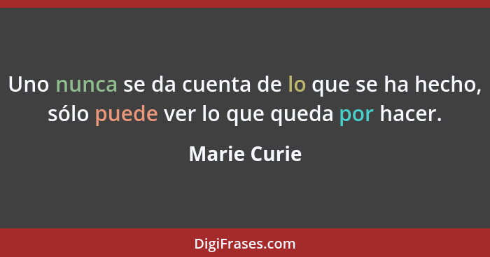 Uno nunca se da cuenta de lo que se ha hecho, sólo puede ver lo que queda por hacer.... - Marie Curie
