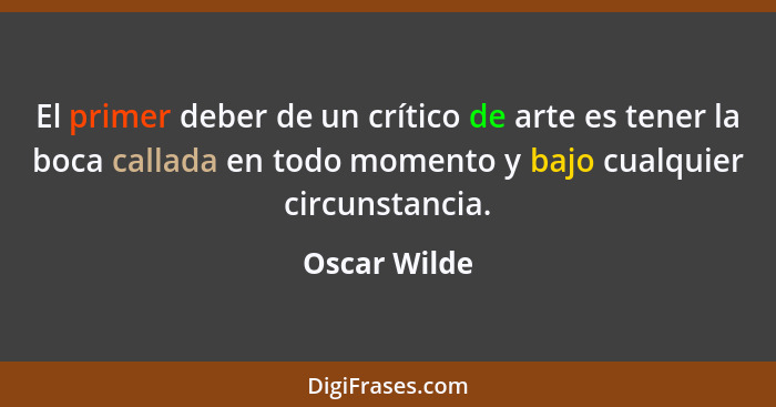 El primer deber de un crítico de arte es tener la boca callada en todo momento y bajo cualquier circunstancia.... - Oscar Wilde