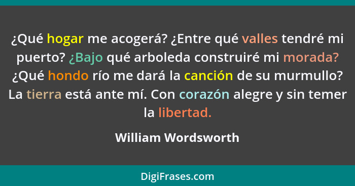 ¿Qué hogar me acogerá? ¿Entre qué valles tendré mi puerto? ¿Bajo qué arboleda construiré mi morada? ¿Qué hondo río me dará la can... - William Wordsworth