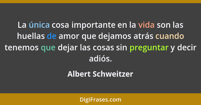 La única cosa importante en la vida son las huellas de amor que dejamos atrás cuando tenemos que dejar las cosas sin preguntar y d... - Albert Schweitzer