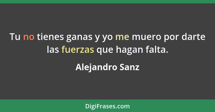 Tu no tienes ganas y yo me muero por darte las fuerzas que hagan falta.... - Alejandro Sanz