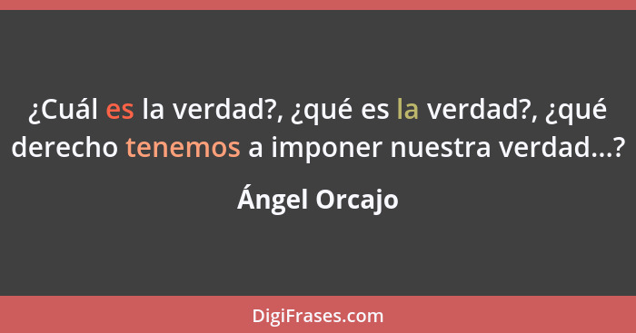 ¿Cuál es la verdad?, ¿qué es la verdad?, ¿qué derecho tenemos a imponer nuestra verdad...?... - Ángel Orcajo