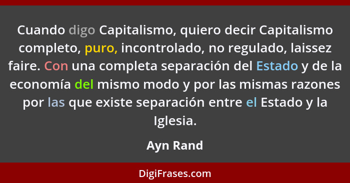 Cuando digo Capitalismo, quiero decir Capitalismo completo, puro, incontrolado, no regulado, laissez faire. Con una completa separación del... - Ayn Rand