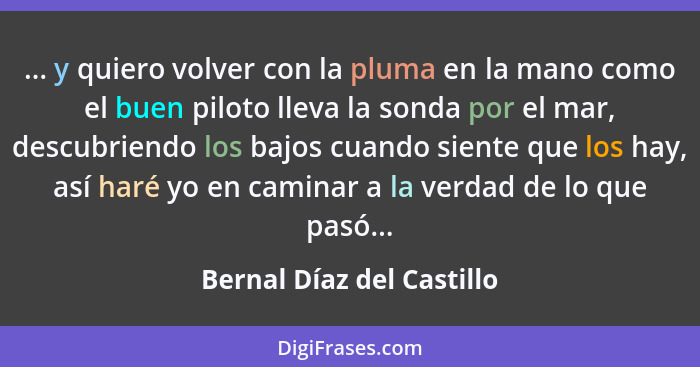 ... y quiero volver con la pluma en la mano como el buen piloto lleva la sonda por el mar, descubriendo los bajos cuando si... - Bernal Díaz del Castillo