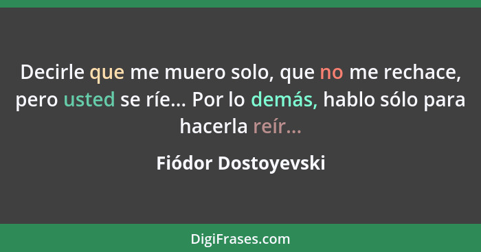 Decirle que me muero solo, que no me rechace, pero usted se ríe... Por lo demás, hablo sólo para hacerla reír...... - Fiódor Dostoyevski