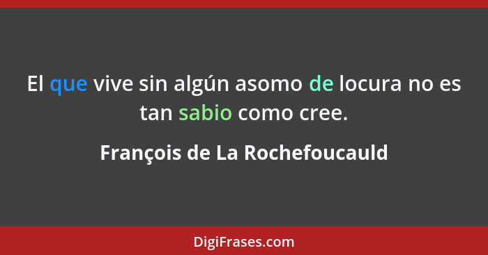 El que vive sin algún asomo de locura no es tan sabio como cree.... - François de La Rochefoucauld