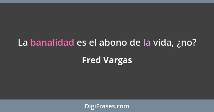 La banalidad es el abono de la vida, ¿no?... - Fred Vargas