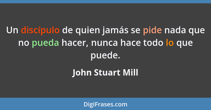 Un discípulo de quien jamás se pide nada que no pueda hacer, nunca hace todo lo que puede.... - John Stuart Mill