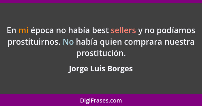 En mi época no había best sellers y no podíamos prostituirnos. No había quien comprara nuestra prostitución.... - Jorge Luis Borges