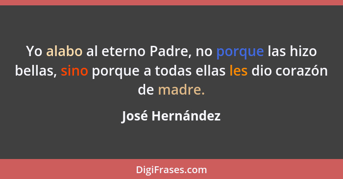Yo alabo al eterno Padre, no porque las hizo bellas, sino porque a todas ellas les dio corazón de madre.... - José Hernández