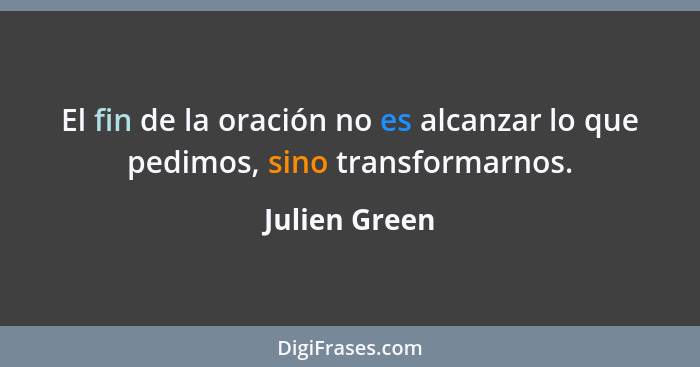 El fin de la oración no es alcanzar lo que pedimos, sino transformarnos.... - Julien Green