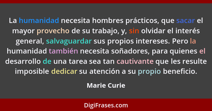 La humanidad necesita hombres prácticos, que sacar el mayor provecho de su trabajo, y, sin olvidar el interés general, salvaguardar sus... - Marie Curie