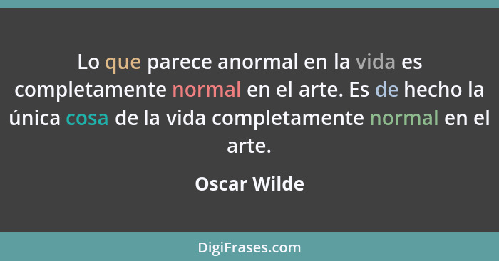 Lo que parece anormal en la vida es completamente normal en el arte. Es de hecho la única cosa de la vida completamente normal en el art... - Oscar Wilde