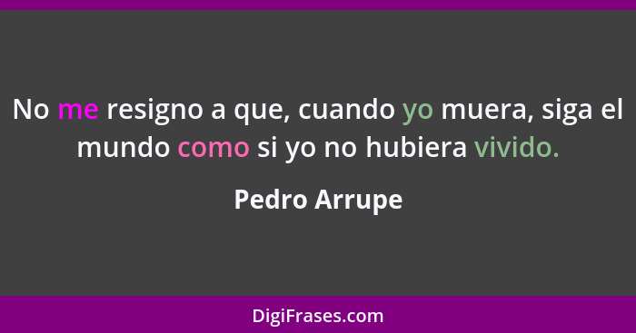 No me resigno a que, cuando yo muera, siga el mundo como si yo no hubiera vivido.... - Pedro Arrupe