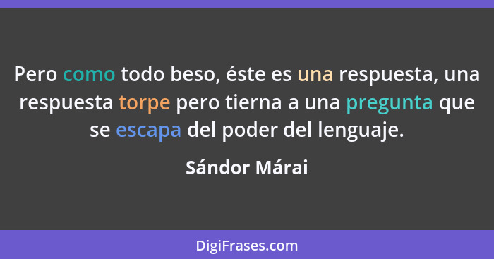 Pero como todo beso, éste es una respuesta, una respuesta torpe pero tierna a una pregunta que se escapa del poder del lenguaje.... - Sándor Márai