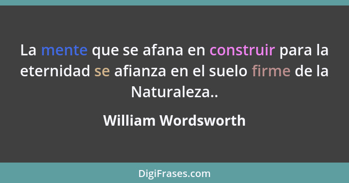 La mente que se afana en construir para la eternidad se afianza en el suelo firme de la Naturaleza..... - William Wordsworth