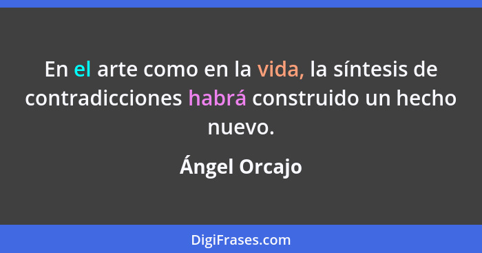 En el arte como en la vida, la síntesis de contradicciones habrá construido un hecho nuevo.... - Ángel Orcajo