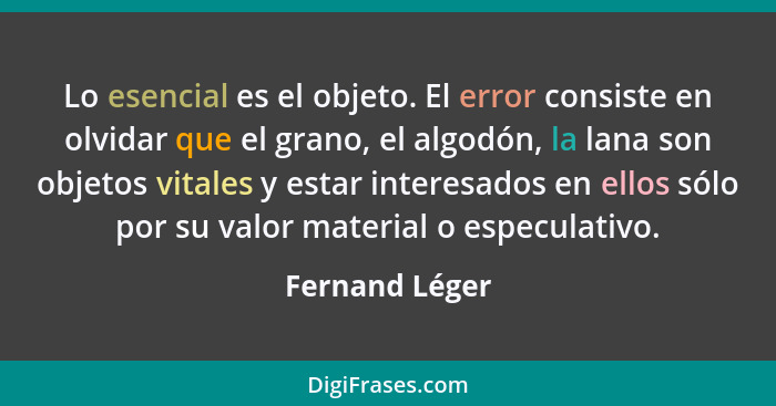 Lo esencial es el objeto. El error consiste en olvidar que el grano, el algodón, la lana son objetos vitales y estar interesados en el... - Fernand Léger