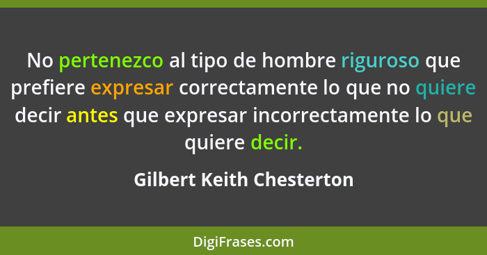 No pertenezco al tipo de hombre riguroso que prefiere expresar correctamente lo que no quiere decir antes que expresar inco... - Gilbert Keith Chesterton