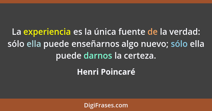 La experiencia es la única fuente de la verdad: sólo ella puede enseñarnos algo nuevo; sólo ella puede darnos la certeza.... - Henri Poincaré