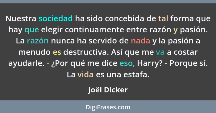 Nuestra sociedad ha sido concebida de tal forma que hay que elegir continuamente entre razón y pasión. La razón nunca ha servido de nada... - Joël Dicker