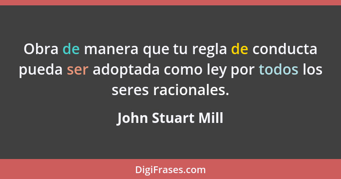 Obra de manera que tu regla de conducta pueda ser adoptada como ley por todos los seres racionales.... - John Stuart Mill