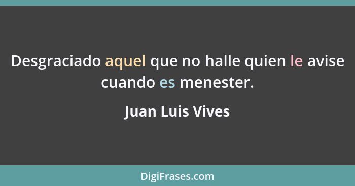 Desgraciado aquel que no halle quien le avise cuando es menester.... - Juan Luis Vives