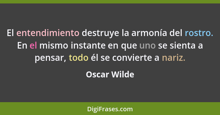 El entendimiento destruye la armonía del rostro. En el mismo instante en que uno se sienta a pensar, todo él se convierte a nariz.... - Oscar Wilde