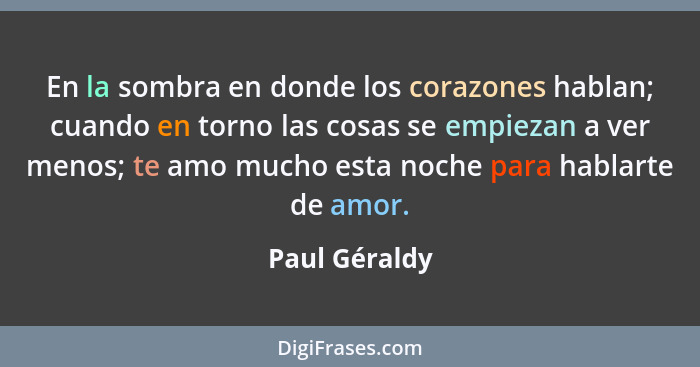 En la sombra en donde los corazones hablan; cuando en torno las cosas se empiezan a ver menos; te amo mucho esta noche para hablarte de... - Paul Géraldy