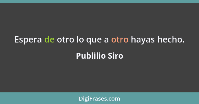 Espera de otro lo que a otro hayas hecho.... - Publilio Siro