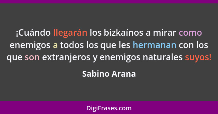 ¡Cuándo llegarán los bizkaínos a mirar como enemigos a todos los que les hermanan con los que son extranjeros y enemigos naturales suyo... - Sabino Arana