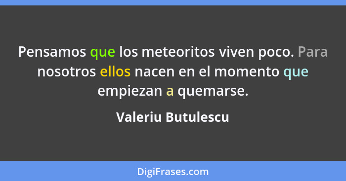 Pensamos que los meteoritos viven poco. Para nosotros ellos nacen en el momento que empiezan a quemarse.... - Valeriu Butulescu