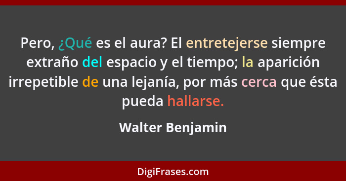 Pero, ¿Qué es el aura? El entretejerse siempre extraño del espacio y el tiempo; la aparición irrepetible de una lejanía, por más cer... - Walter Benjamin