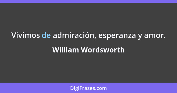 Vivimos de admiración, esperanza y amor.... - William Wordsworth