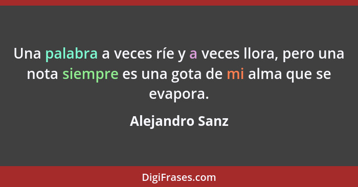 Una palabra a veces ríe y a veces llora, pero una nota siempre es una gota de mi alma que se evapora.... - Alejandro Sanz