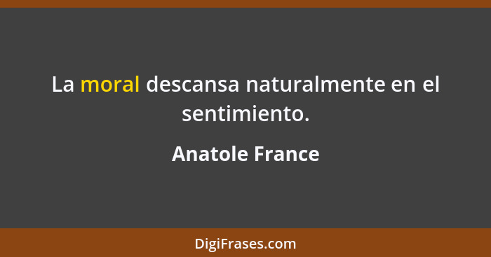 La moral descansa naturalmente en el sentimiento.... - Anatole France