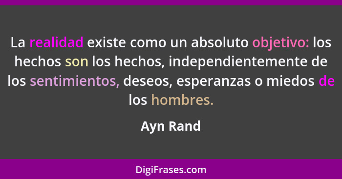 La realidad existe como un absoluto objetivo: los hechos son los hechos, independientemente de los sentimientos, deseos, esperanzas o miedo... - Ayn Rand