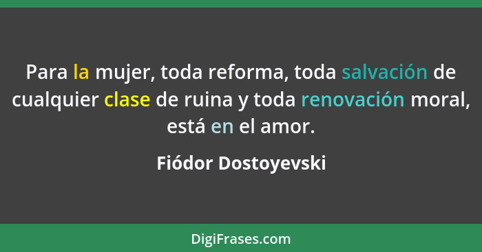 Para la mujer, toda reforma, toda salvación de cualquier clase de ruina y toda renovación moral, está en el amor.... - Fiódor Dostoyevski