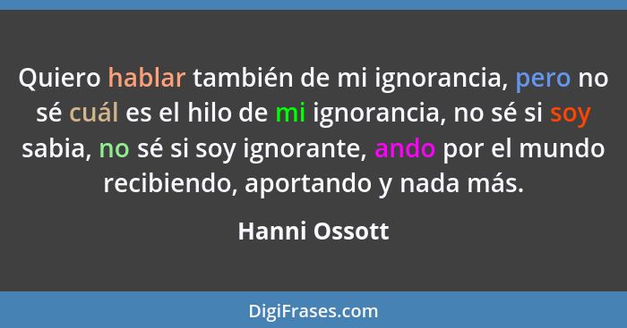 Quiero hablar también de mi ignorancia, pero no sé cuál es el hilo de mi ignorancia, no sé si soy sabia, no sé si soy ignorante, ando p... - Hanni Ossott