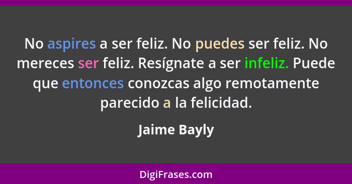 No aspires a ser feliz. No puedes ser feliz. No mereces ser feliz. Resígnate a ser infeliz. Puede que entonces conozcas algo remotamente... - Jaime Bayly