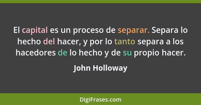 El capital es un proceso de separar. Separa lo hecho del hacer, y por lo tanto separa a los hacedores de lo hecho y de su propio hacer... - John Holloway