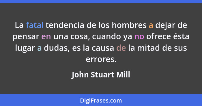 La fatal tendencia de los hombres a dejar de pensar en una cosa, cuando ya no ofrece ésta lugar a dudas, es la causa de la mitad de... - John Stuart Mill